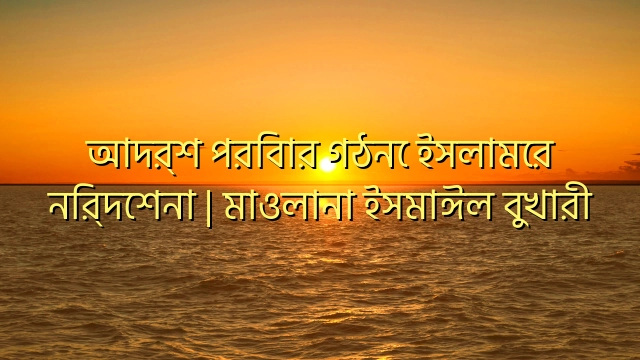 আদর্শ পরিবার গঠনে ইসলামের নির্দেশনা | মাওলানা ইসমাঈল বুখারী